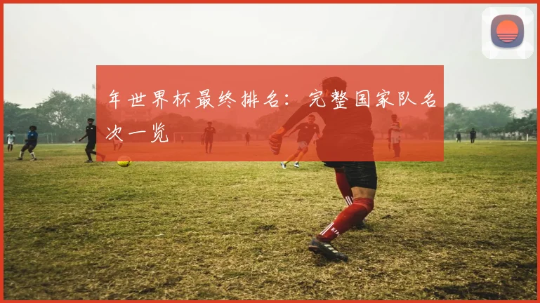 年世界杯最终排名：完整国家队名次一览
