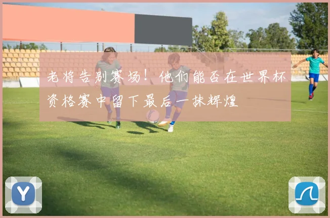 老将告别赛场！他们能否在世界杯资格赛中留下最后一抹辉煌