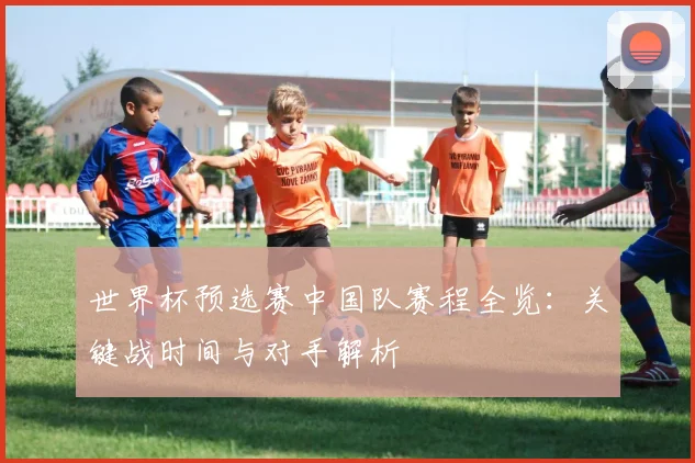 世界杯预选赛中国队赛程全览：关键战时间与对手解析