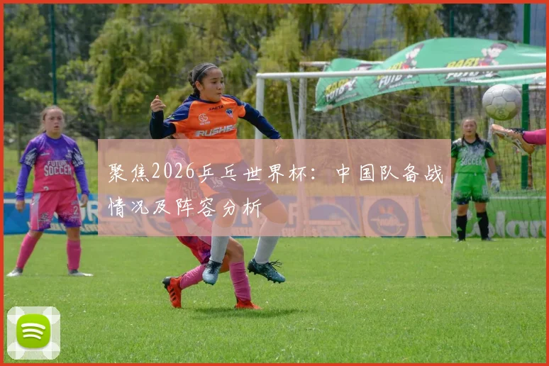 聚焦2026乒乓世界杯：中国队备战情况及阵容分析