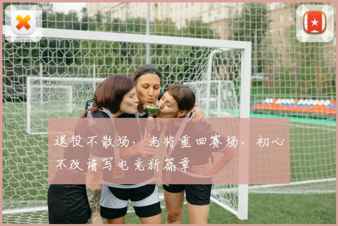 退役不散场，老将重回赛场，初心不改谱写电竞新篇章