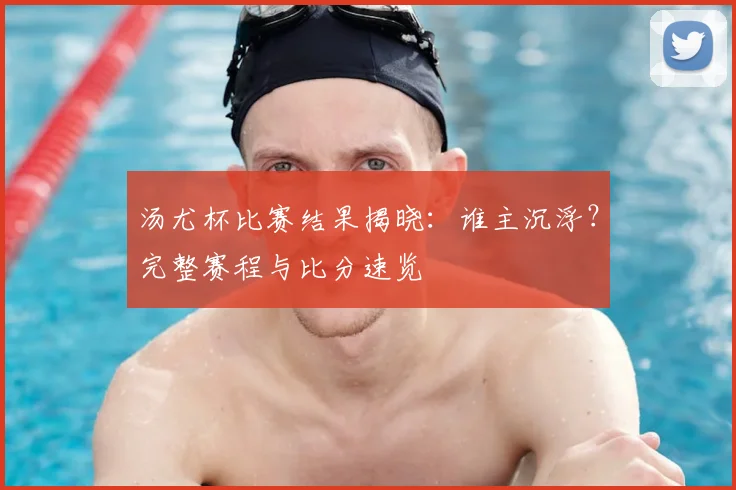 汤尤杯比赛结果揭晓：谁主沉浮？完整赛程与比分速览