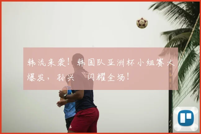 韩流来袭！韩国队亚洲杯小组赛大爆发，孙兴慜闪耀全场！