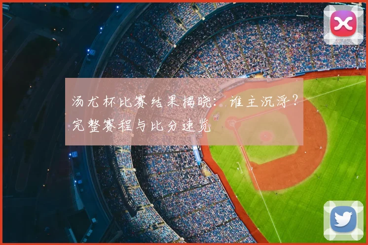 汤尤杯比赛结果揭晓：谁主沉浮？完整赛程与比分速览