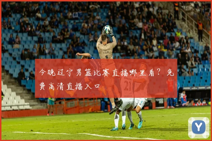 今晚辽宁男篮比赛直播哪里看？免费高清直播入口