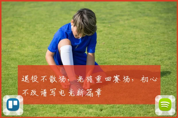 退役不散场，老将重回赛场，初心不改谱写电竞新篇章