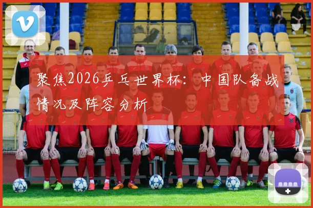 聚焦2026乒乓世界杯：中国队备战情况及阵容分析
